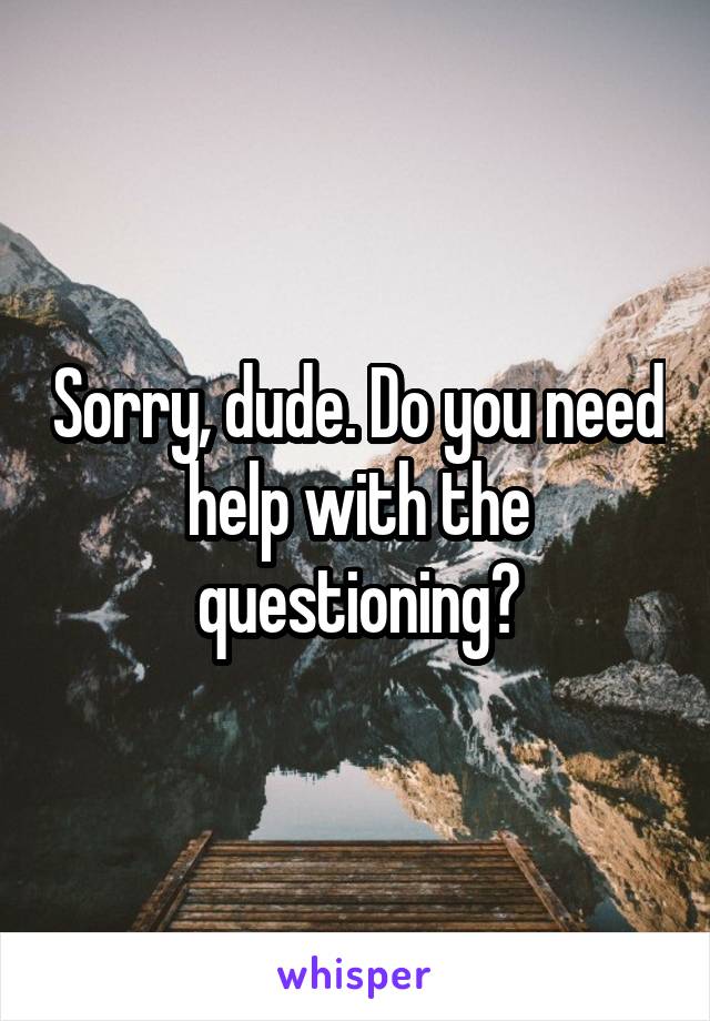 Sorry, dude. Do you need help with the questioning?