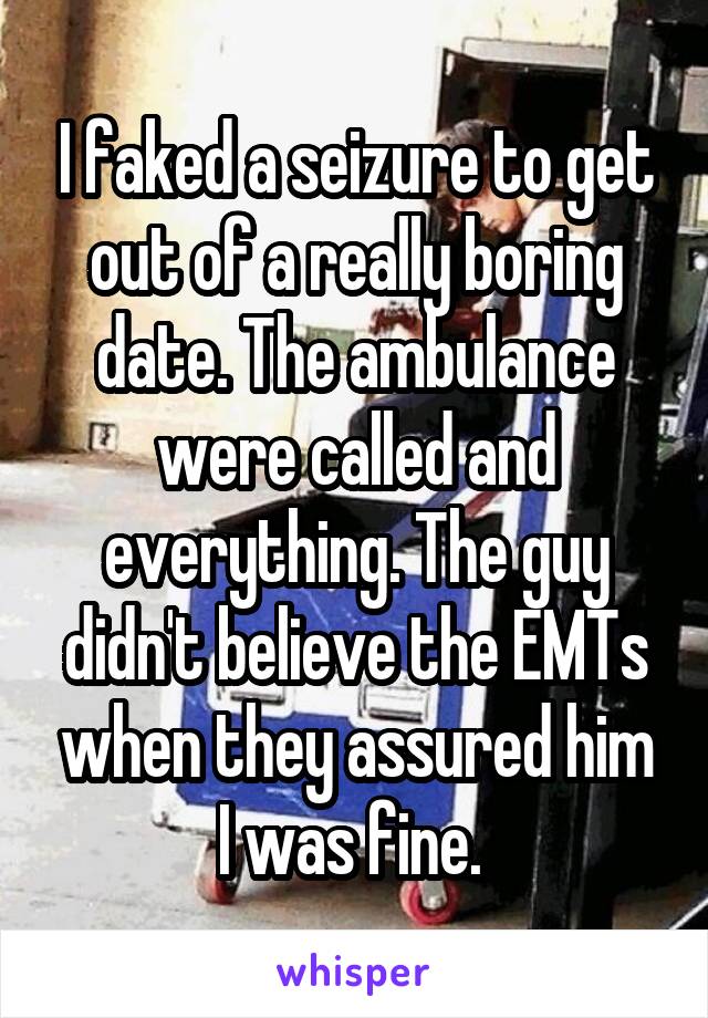 I faked a seizure to get out of a really boring date. The ambulance were called and everything. The guy didn't believe the EMTs when they assured him I was fine. 
