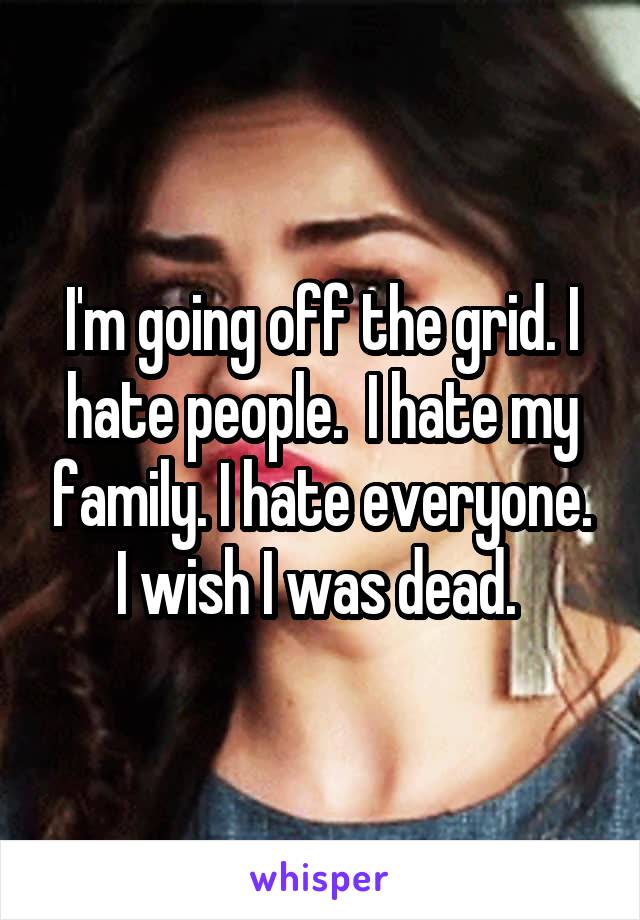 I'm going off the grid. I hate people.  I hate my family. I hate everyone. I wish I was dead. 