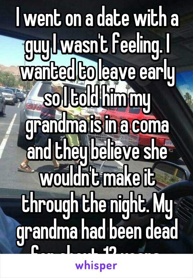 I went on a date with a guy I wasn't feeling. I wanted to leave early so I told him my grandma is in a coma and they believe she wouldn't make it through the night. My grandma had been dead for about 12 years.