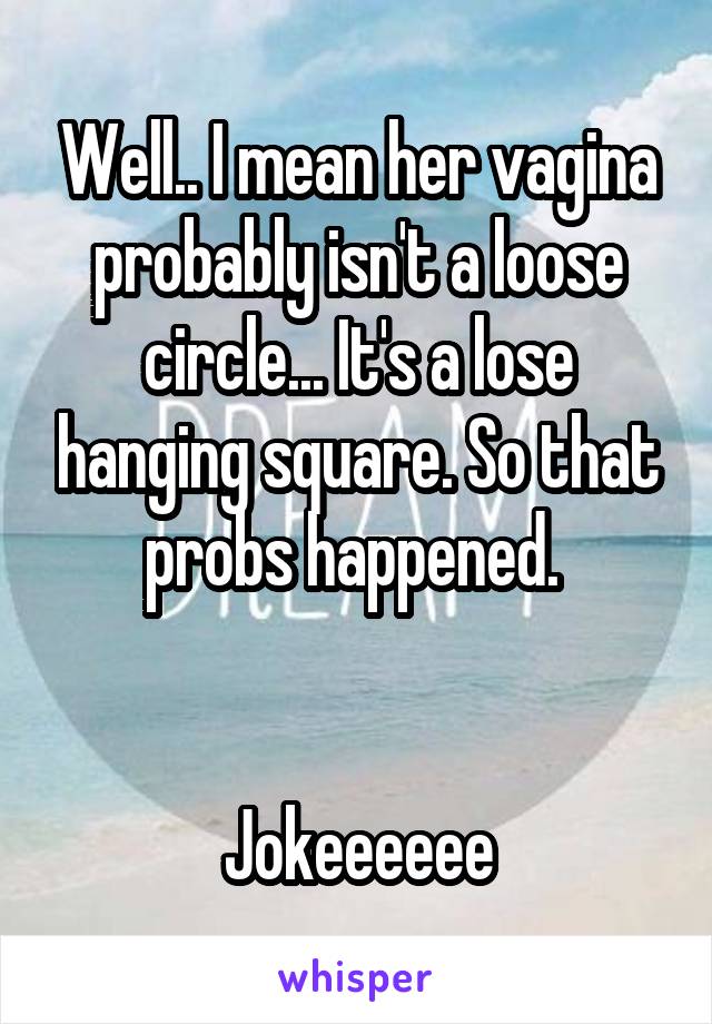 Well.. I mean her vagina probably isn't a loose circle... It's a lose hanging square. So that probs happened. 


Jokeeeeee