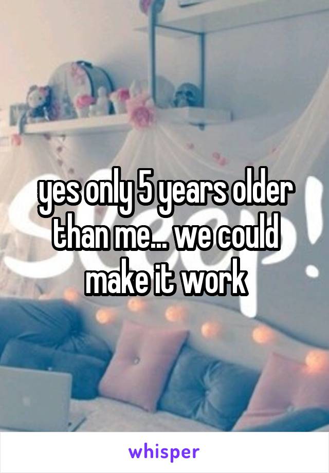 yes only 5 years older than me... we could make it work