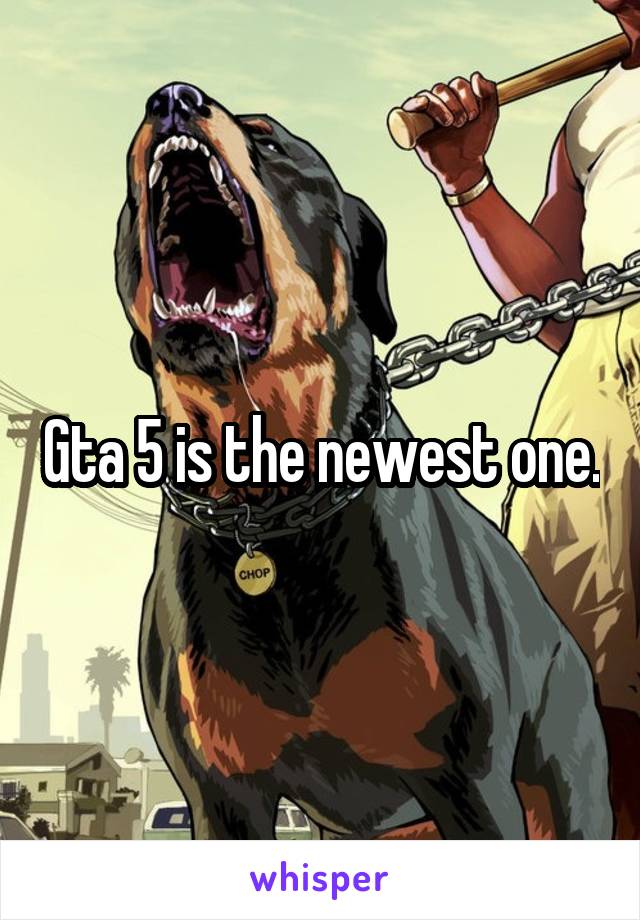 Gta 5 is the newest one.