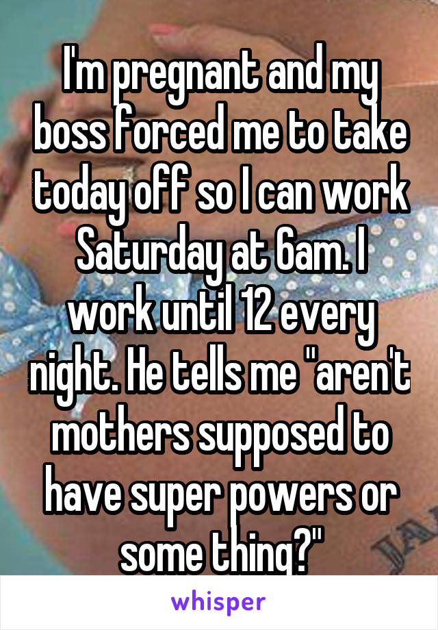 I'm pregnant and my boss forced me to take today off so I can work Saturday at 6am. I work until 12 every night. He tells me "aren't mothers supposed to have super powers or some thing?"