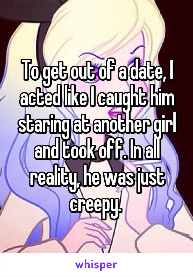 To get out of a date, I acted like I caught him staring at another girl and took off. In all reality, he was just creepy. 