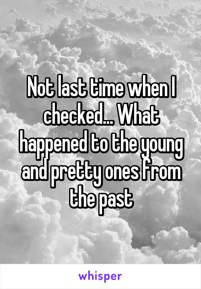 Not last time when I checked... What happened to the young and pretty ones from the past