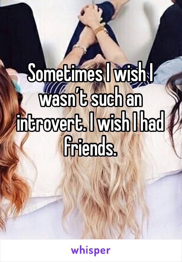 Sometimes I wish I wasn’t such an introvert. I wish I had friends. 