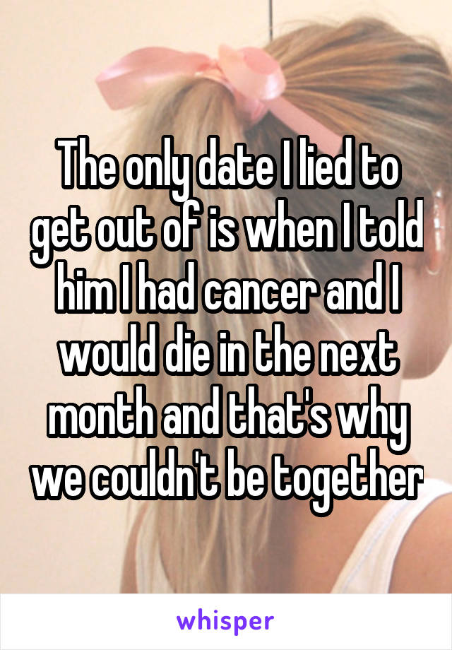 The only date I lied to get out of is when I told him I had cancer and I would die in the next month and that's why we couldn't be together