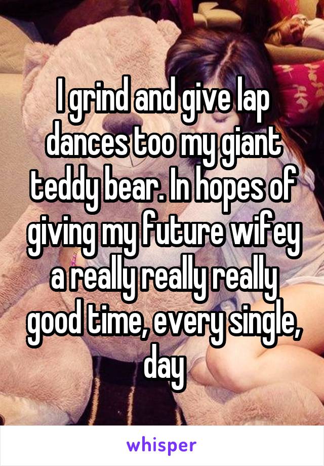 I grind and give lap dances too my giant teddy bear. In hopes of giving my future wifey a really really really good time, every single, day