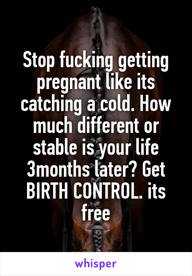 Stop fucking getting pregnant like its catching a cold. How much different or stable is your life 3months later? Get BIRTH CONTROL. its free