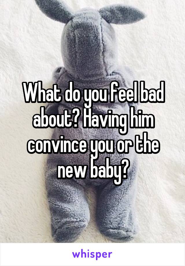 What do you feel bad about? Having him convince you or the new baby?