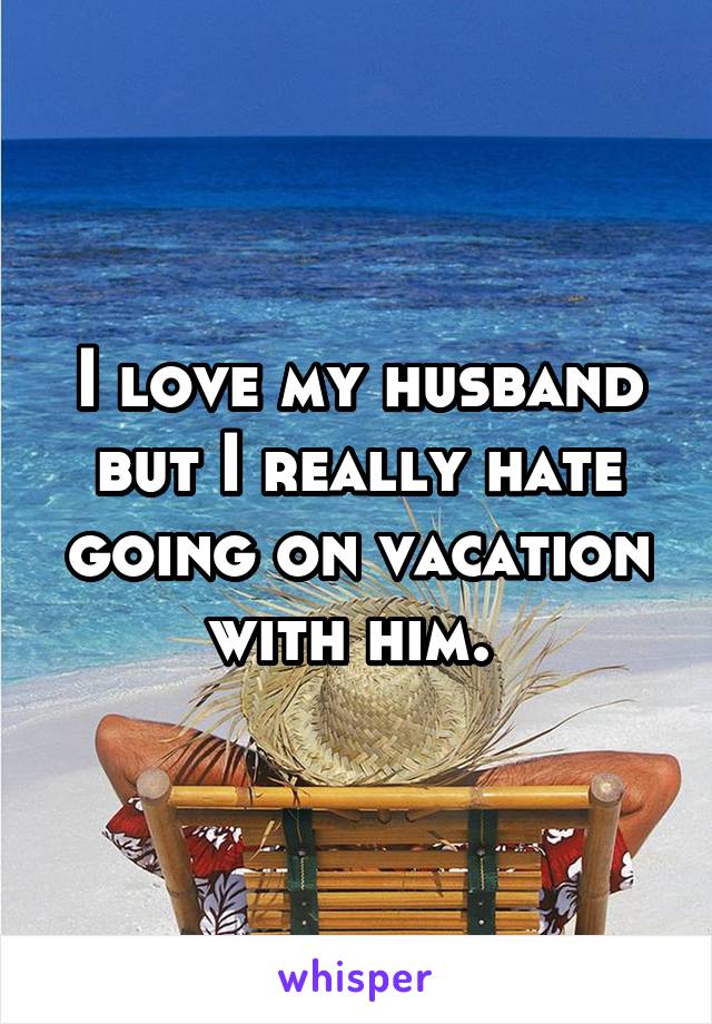 I love my husband but I really hate going on vacation with him. 