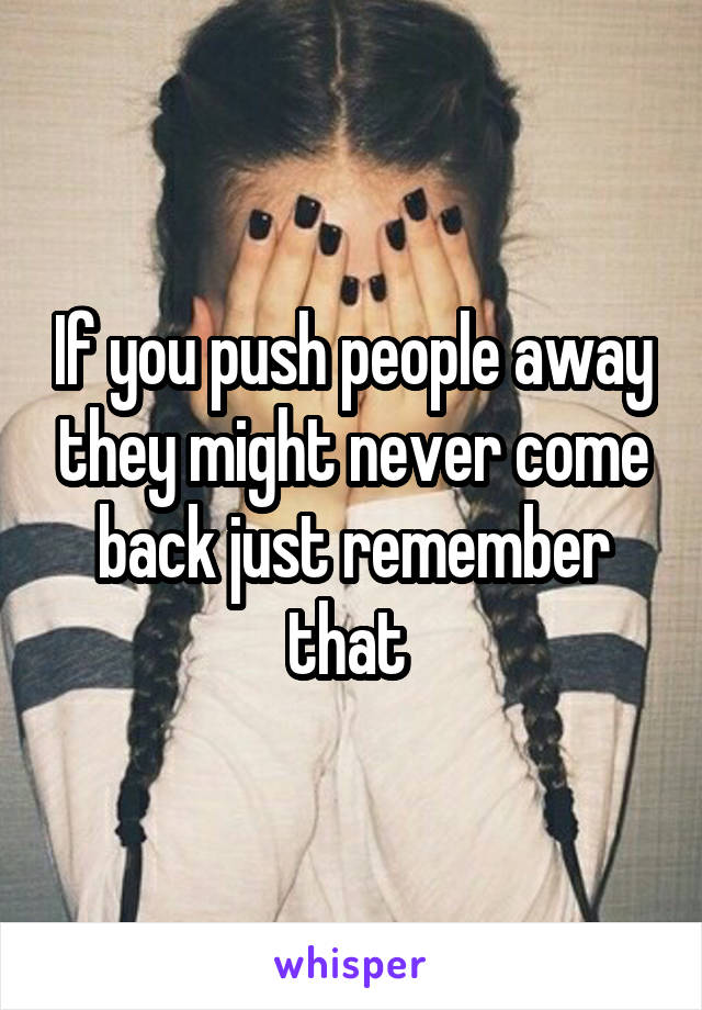 If you push people away they might never come back just remember that 