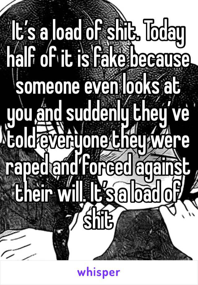 It’s a load of shit. Today half of it is fake because someone even looks at you and suddenly they’ve told everyone they were raped and forced against their will. It’s a load of shit 