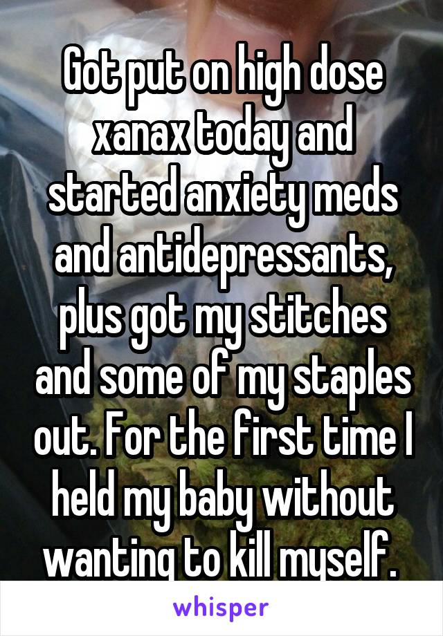 Got put on high dose xanax today and started anxiety meds and antidepressants, plus got my stitches and some of my staples out. For the first time I held my baby without wanting to kill myself. 