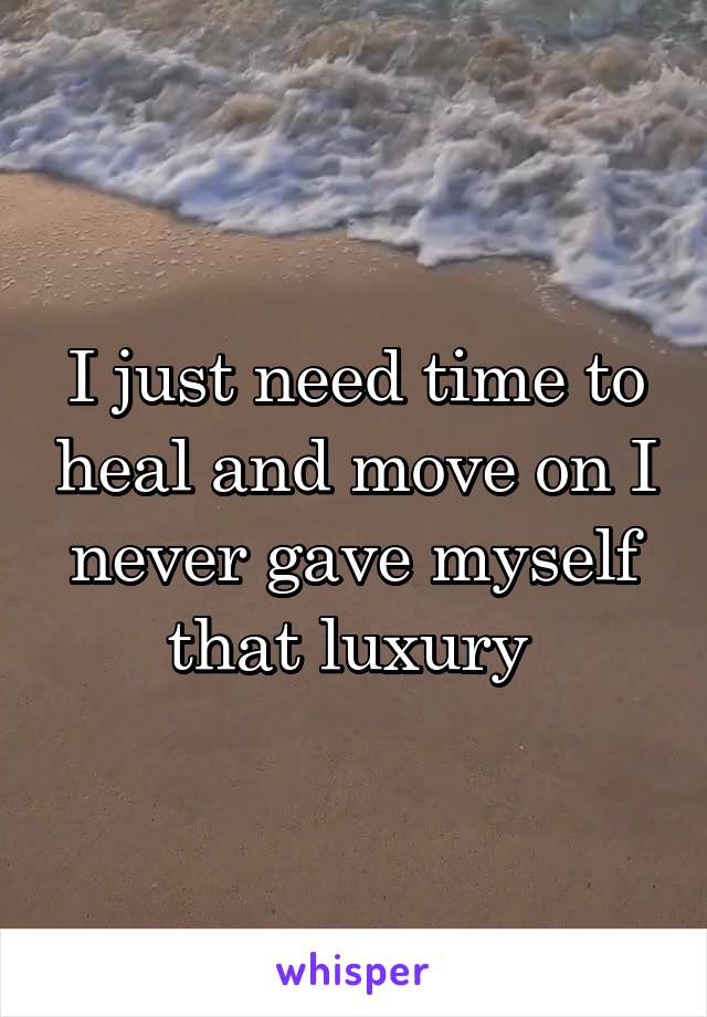 I just need time to heal and move on I never gave myself that luxury 
