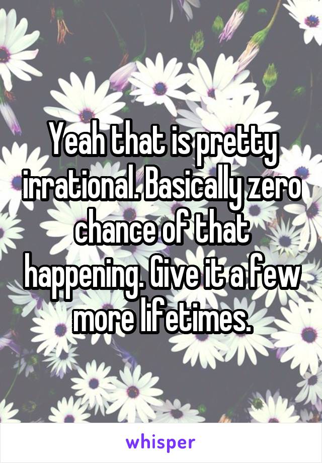 Yeah that is pretty irrational. Basically zero chance of that happening. Give it a few more lifetimes.