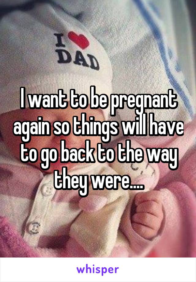 I want to be pregnant again so things will have to go back to the way they were....