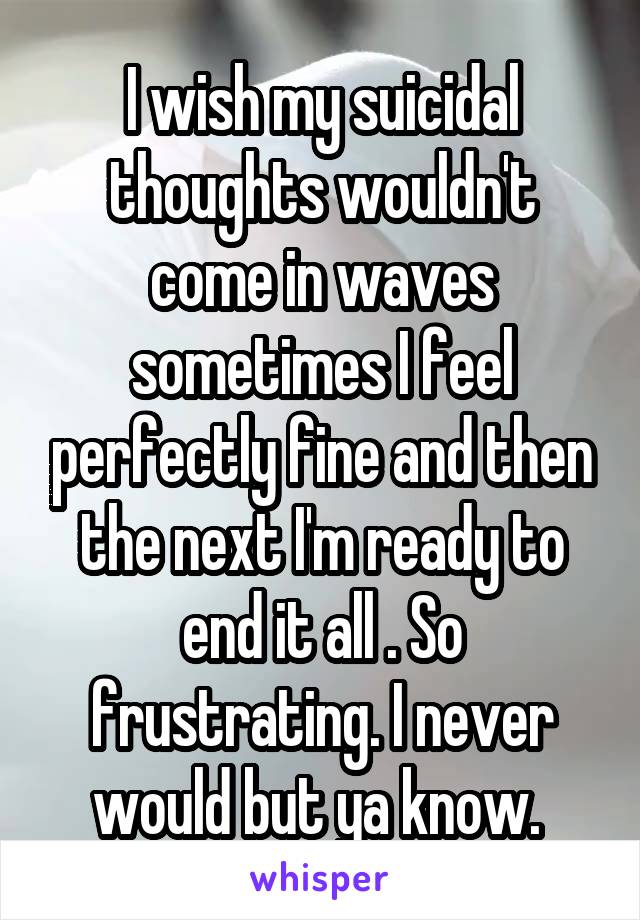 I wish my suicidal thoughts wouldn't come in waves sometimes I feel perfectly fine and then the next I'm ready to end it all . So frustrating. I never would but ya know. 