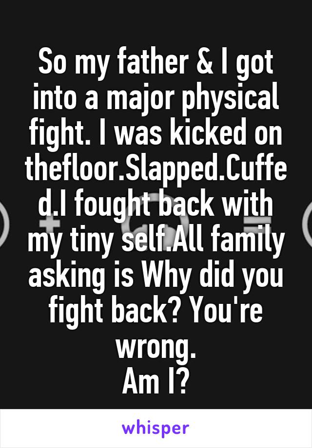 So my father & I got into a major physical fight. I was kicked on thefloor.Slapped.Cuffed.I fought back with my tiny self.All family asking is Why did you fight back? You're wrong.
Am I?