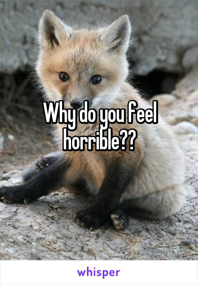 Why do you feel horrible??
