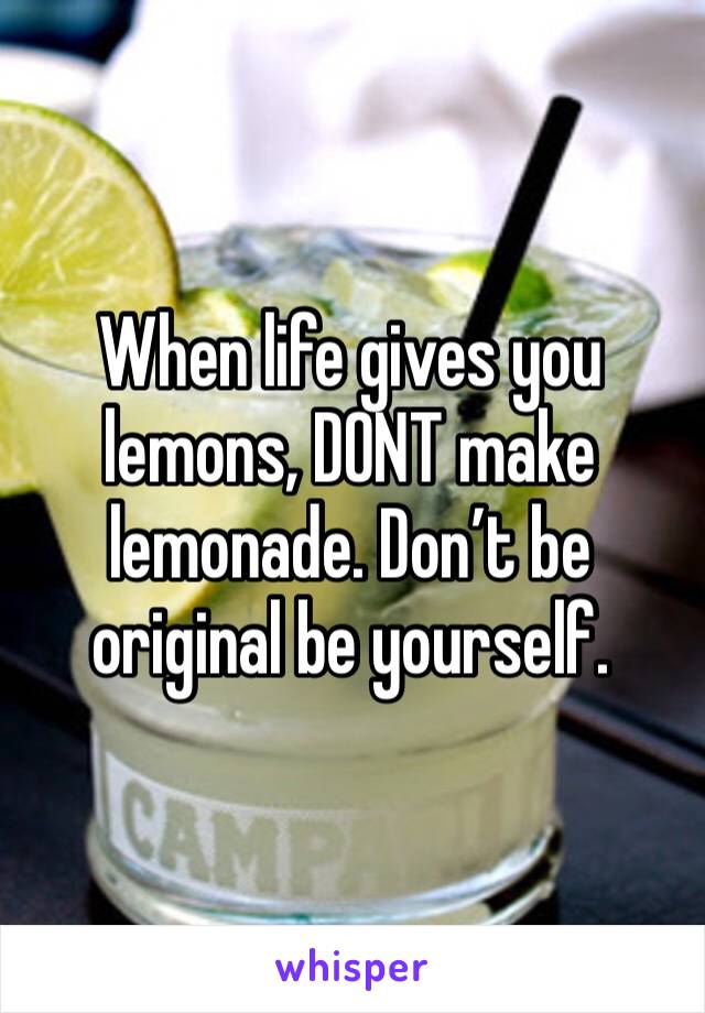 When life gives you lemons, DONT make lemonade. Don’t be original be yourself.
