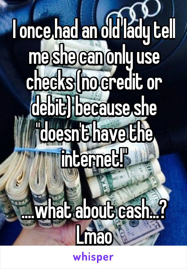 I once had an old lady tell me she can only use checks (no credit or debit) because she "doesn't have the internet!"

....what about cash...?
Lmao