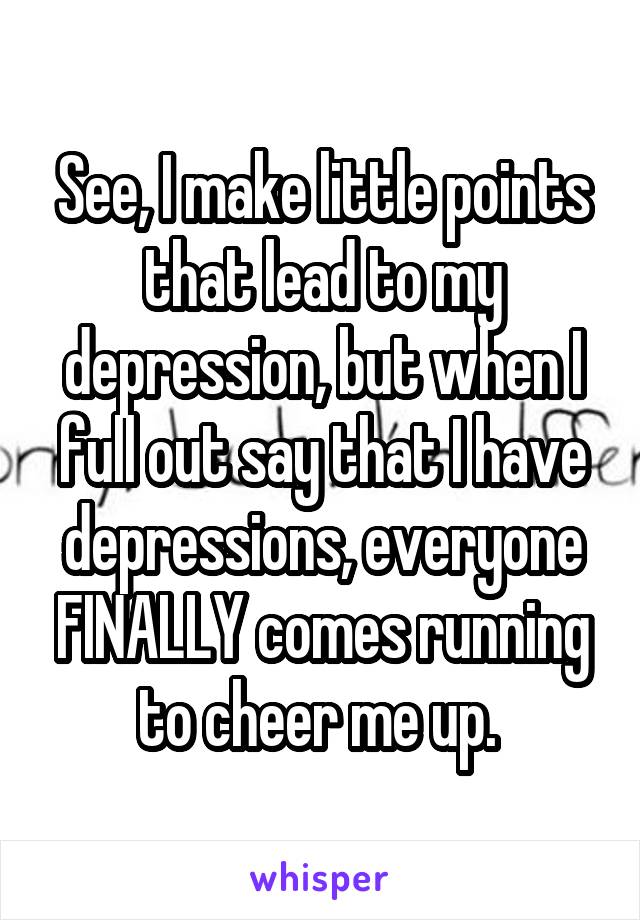 See, I make little points that lead to my depression, but when I full out say that I have depressions, everyone FINALLY comes running to cheer me up. 
