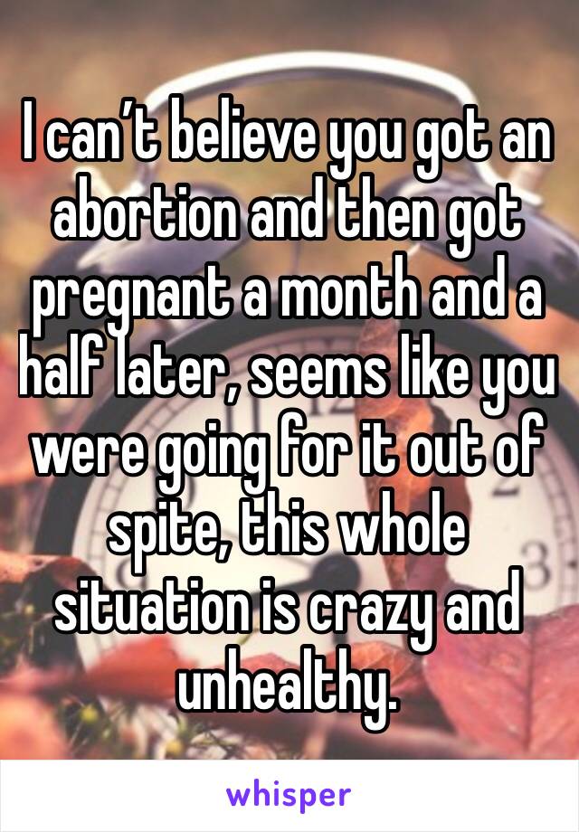 I can’t believe you got an abortion and then got pregnant a month and a half later, seems like you were going for it out of spite, this whole situation is crazy and unhealthy.