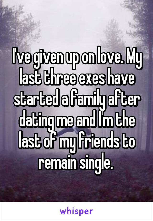 I've given up on love. My last three exes have started a family after dating me and I'm the last of my friends to remain single. 