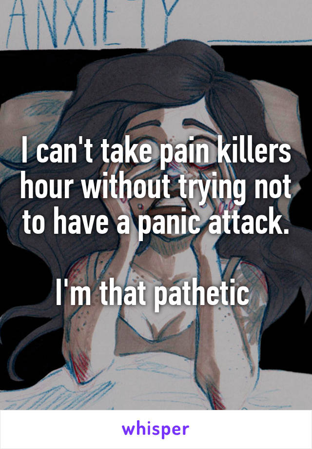 I can't take pain killers hour without trying not to have a panic attack.

I'm that pathetic 
