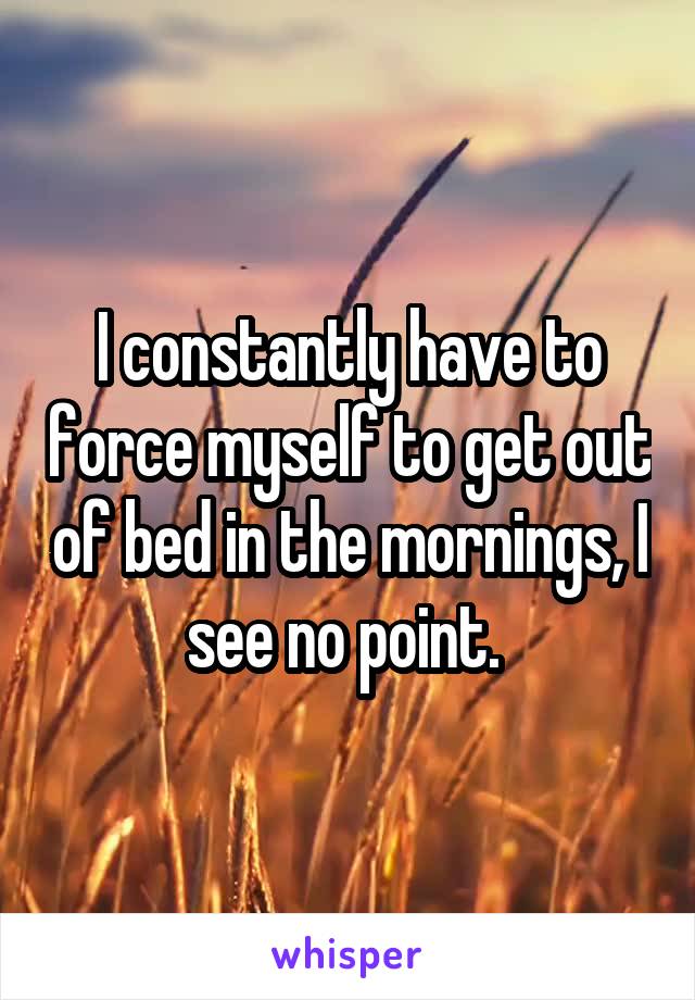 I constantly have to force myself to get out of bed in the mornings, I see no point. 