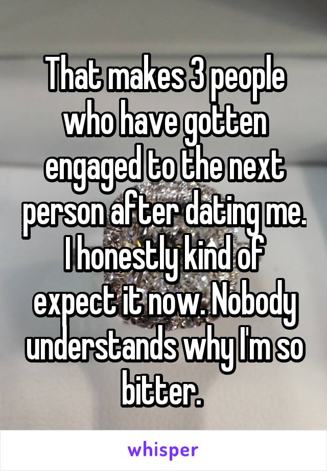That makes 3 people who have gotten engaged to the next person after dating me. I honestly kind of expect it now. Nobody understands why I'm so bitter. 