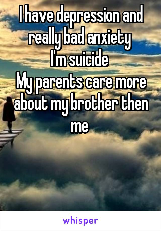 I have depression and really bad anxiety 
I'm suicide 
My parents care more about my brother then me 



