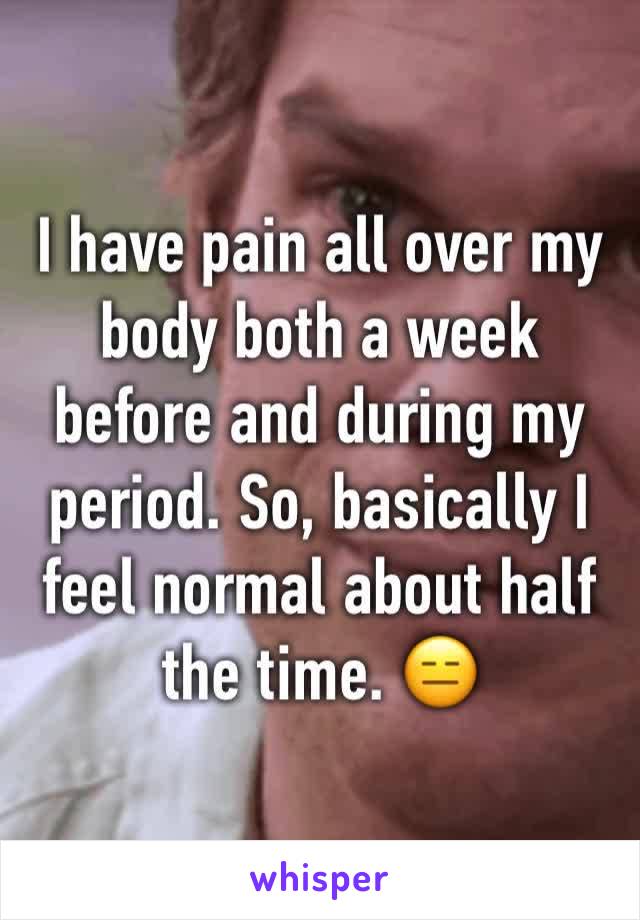 I have pain all over my body both a week before and during my period. So, basically I feel normal about half the time. 😑