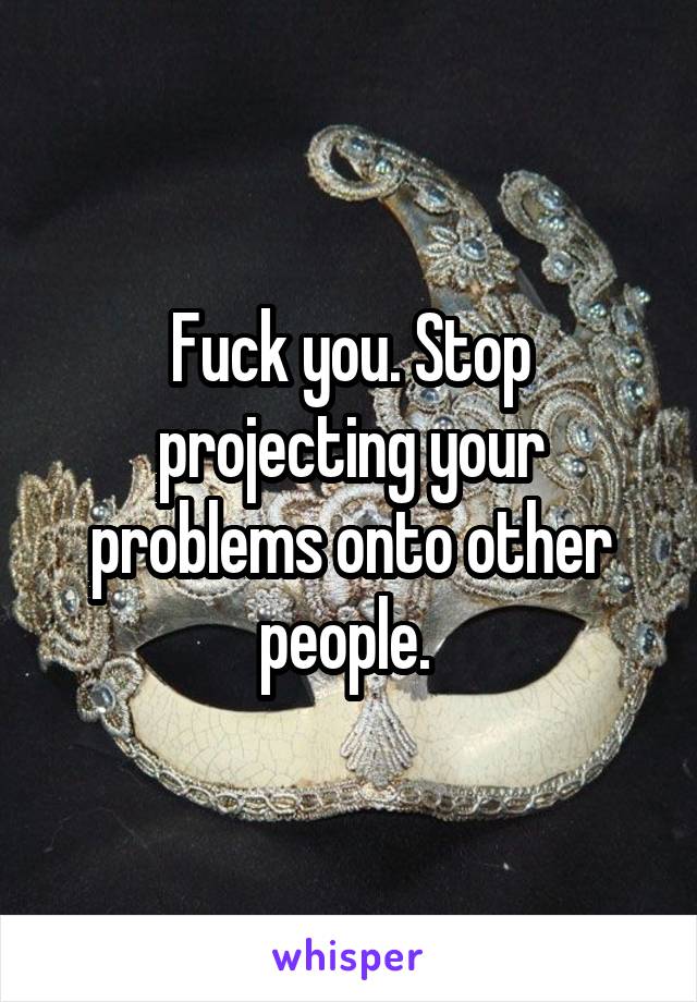 Fuck you. Stop projecting your problems onto other people. 