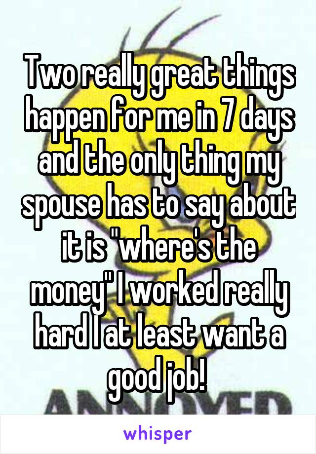 Two really great things happen for me in 7 days and the only thing my spouse has to say about it is "where's the money" I worked really hard I at least want a good job! 