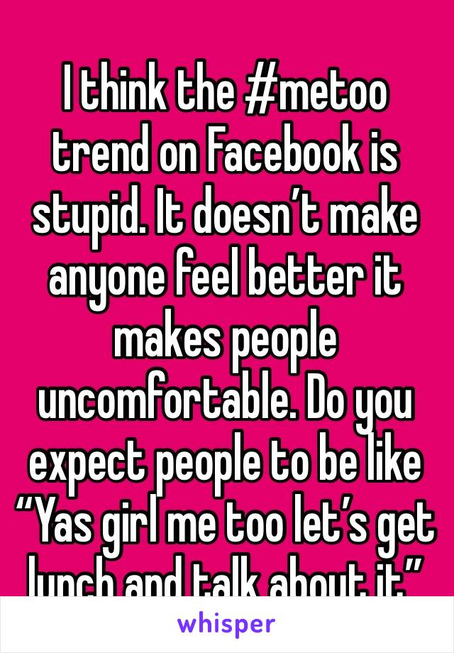 I think the #metoo trend on Facebook is stupid. It doesn’t make anyone feel better it makes people uncomfortable. Do you expect people to be like “Yas girl me too let’s get lunch and talk about it”