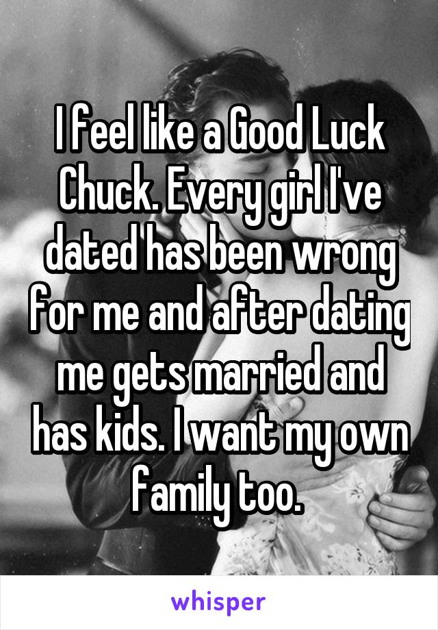 I feel like a Good Luck Chuck. Every girl I've dated has been wrong for me and after dating me gets married and has kids. I want my own family too. 