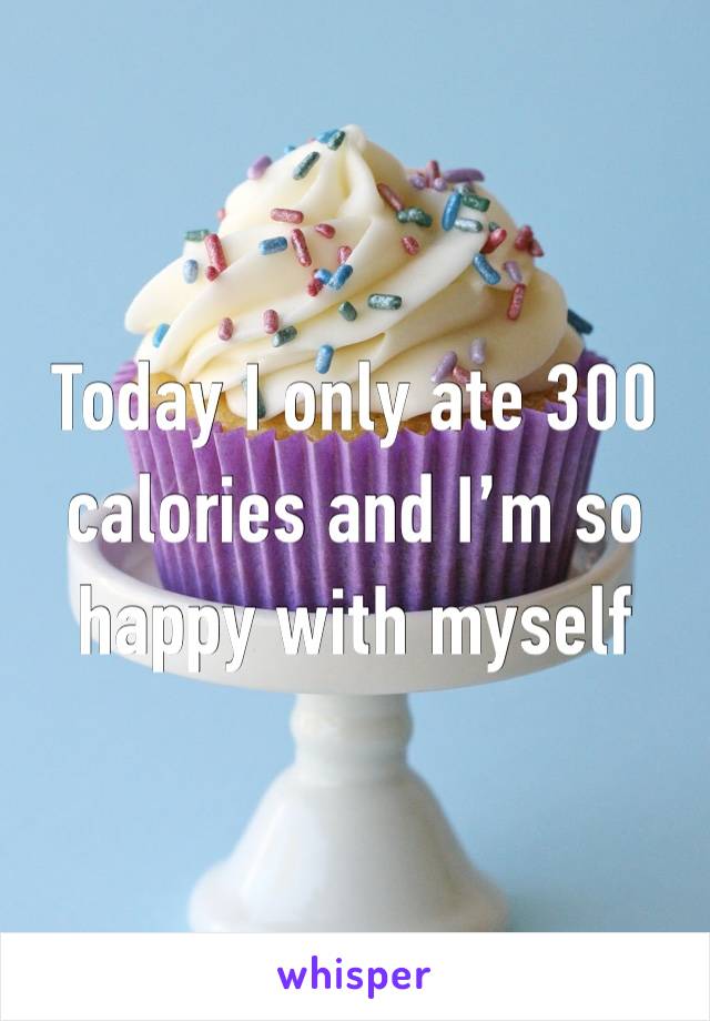 Today I only ate 300 calories and I’m so happy with myself 