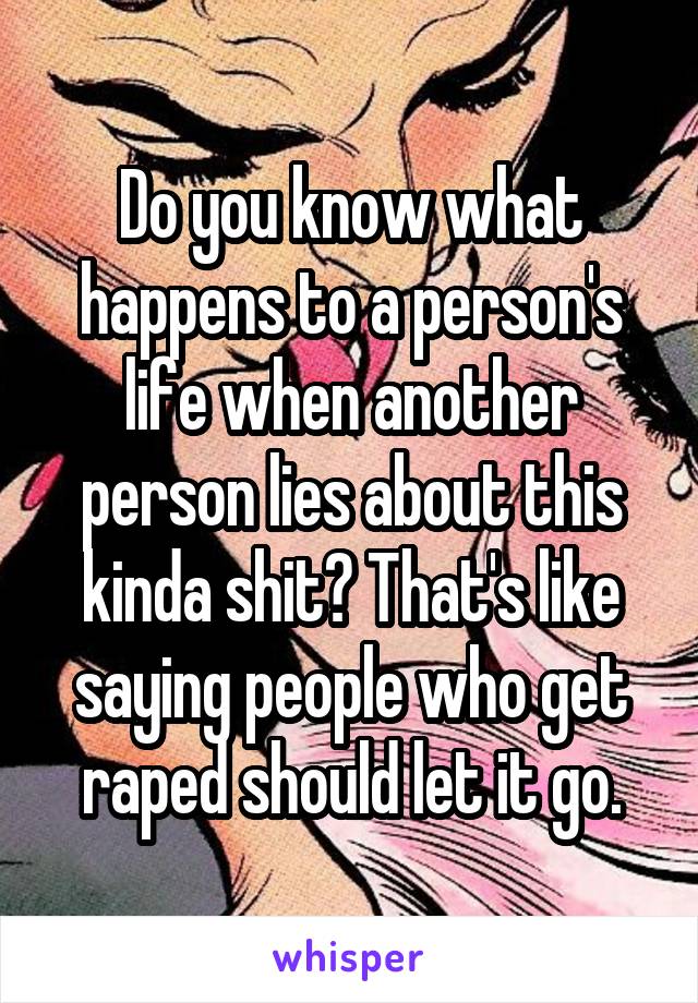 Do you know what happens to a person's life when another person lies about this kinda shit? That's like saying people who get raped should let it go.