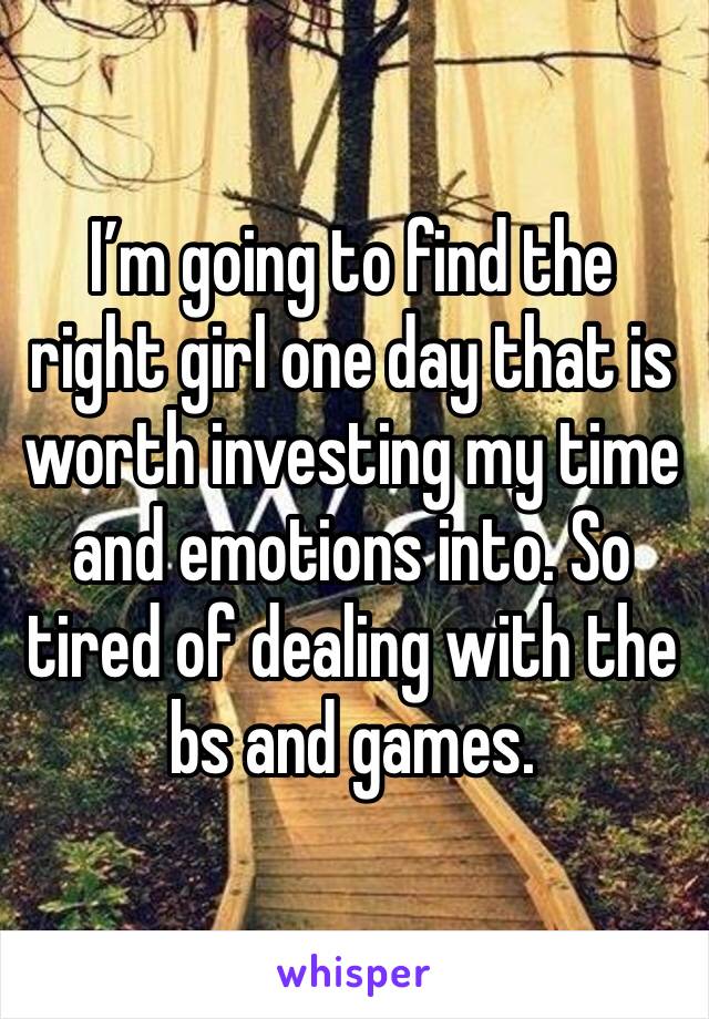I’m going to find the right girl one day that is worth investing my time and emotions into. So tired of dealing with the bs and games. 