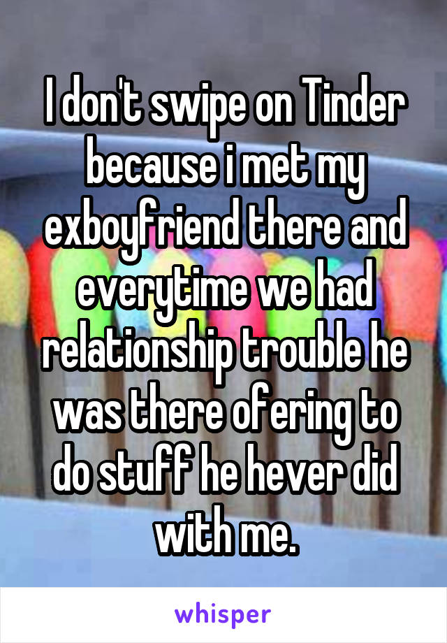 I don't swipe on Tinder because i met my exboyfriend there and everytime we had relationship trouble he was there ofering to do stuff he hever did with me.
