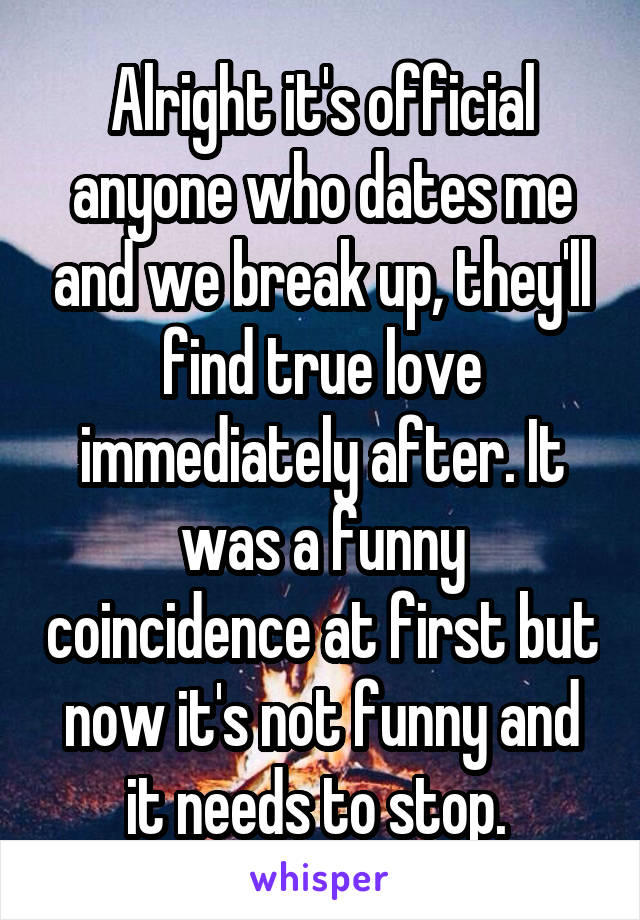 Alright it's official anyone who dates me and we break up, they'll find true love immediately after. It was a funny coincidence at first but now it's not funny and it needs to stop. 