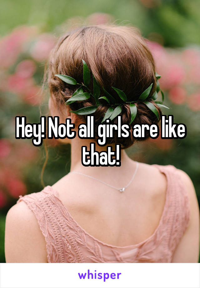 Hey! Not all girls are like that!