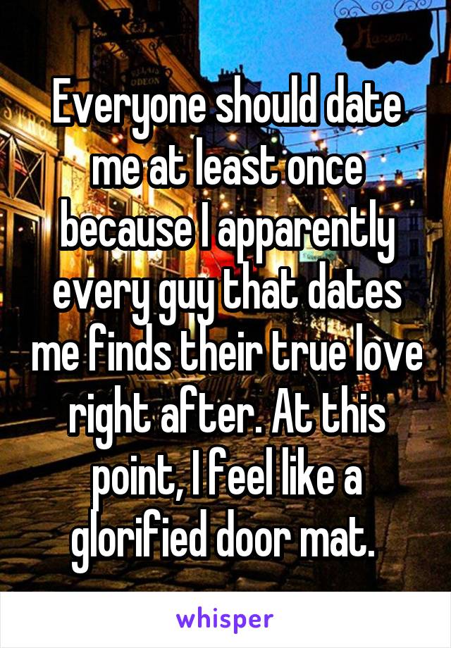 Everyone should date me at least once because I apparently every guy that dates me finds their true love right after. At this point, I feel like a glorified door mat. 