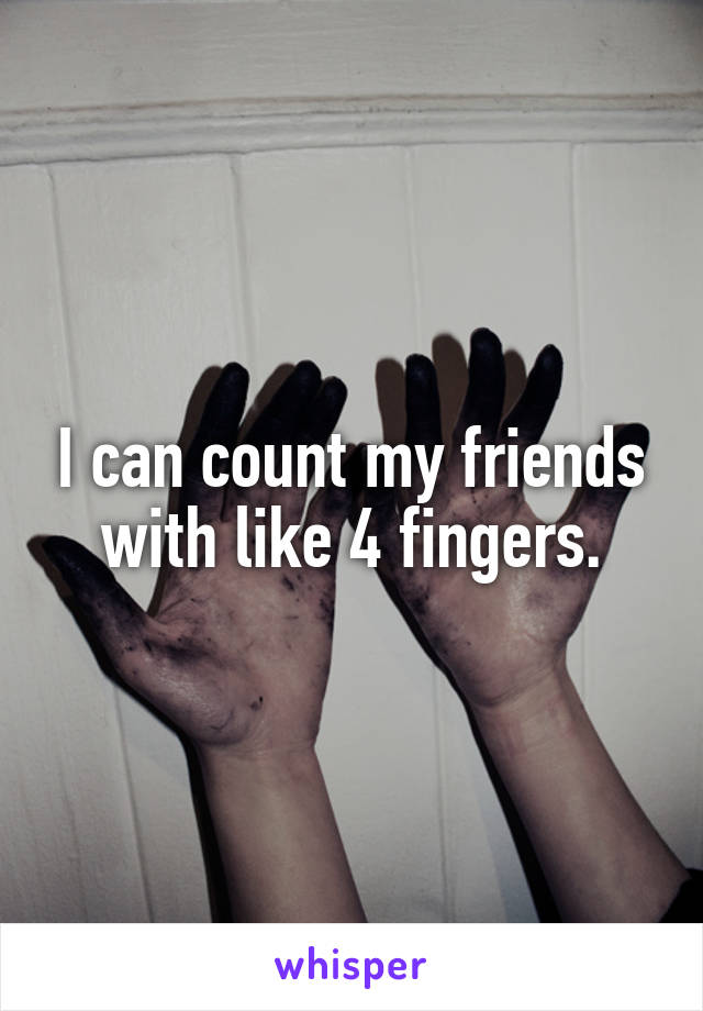 I can count my friends with like 4 fingers.