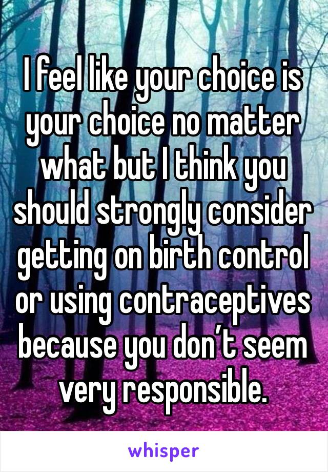 I feel like your choice is your choice no matter what but I think you should strongly consider getting on birth control or using contraceptives because you don’t seem very responsible.