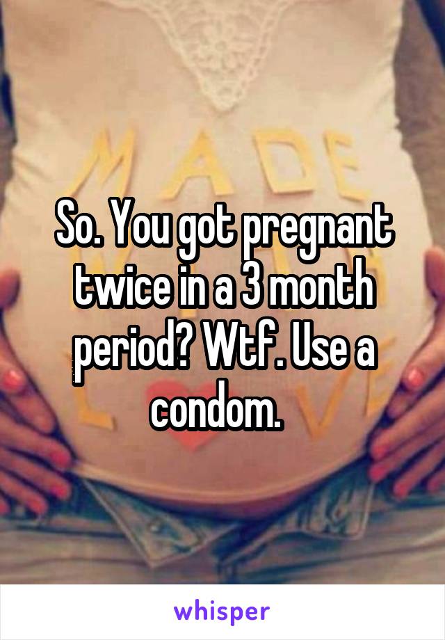 So. You got pregnant twice in a 3 month period? Wtf. Use a condom.  