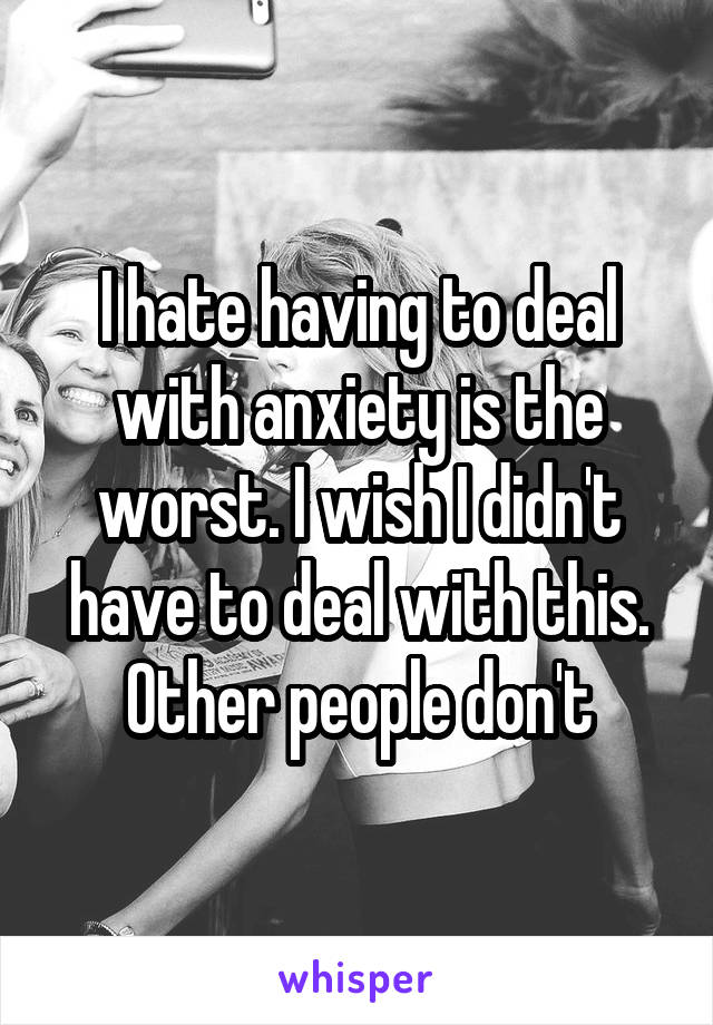 I hate having to deal with anxiety is the worst. I wish I didn't have to deal with this. Other people don't